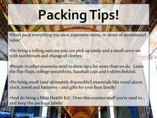Packing Tips!
•Don’t pack everything you own, expensive items, or items of sentimental
value!

•Do bring a rolling suitcase you can pick up easily and a small carry-on
with toothbrush and change of clothes.

•People in other countries tend to dress up a lot more than we do. Leave
the flip-flops, college sweatshirts, baseball caps and t-shirts behind.

•Do bring small (and ultimately disposable!) essentials like travel alarm
clock, towel and batteries – and gifts for your host family!

•And do bring a Mini Health Kit! Over-the-counter stuff you’re used to…
and keep the package labels!
 