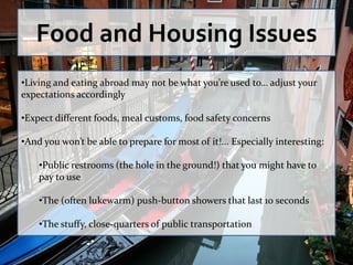 Food and Housing Issues
•Living and eating abroad may not be what you’re used to… adjust your
expectations accordingly

•Expect different foods, meal customs, food safety concerns

•And you won’t be able to prepare for most of it!... Especially interesting:

    •Public restrooms (the hole in the ground!) that you might have to
    pay to use

    •The (often lukewarm) push-button showers that last 10 seconds

    •The stuffy, close-quarters of public transportation
 