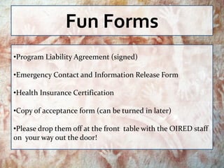Fun Forms
•Program Liability Agreement (signed)

•Emergency Contact and Information Release Form

•Health Insurance Certification

•Copy of acceptance form (can be turned in later)

•Please drop them off at the front table with the OIRED staff
on your way out the door!
 
