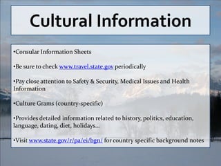 Cultural Information
•Consular Information Sheets

•Be sure to check www.travel.state.gov periodically

•Pay close attention to Safety & Security, Medical Issues and Health
Information

•Culture Grams (country-specific)

•Provides detailed information related to history, politics, education,
language, dating, diet, holidays…

•Visit www.state.gov/r/pa/ei/bgn/ for country specific background notes
 
