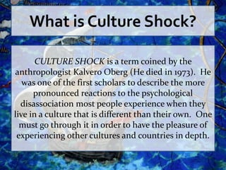 What is Culture Shock?

       CULTURE SHOCK is a term coined by the
anthropologist Kalvero Oberg (He died in 1973). He
   was one of the first scholars to describe the more
      pronounced reactions to the psychological
  disassociation most people experience when they
live in a culture that is different than their own. One
  must go through it in order to have the pleasure of
 experiencing other cultures and countries in depth.
 
