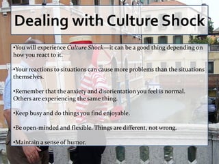 Dealing with Culture Shock
•You will experience Culture Shock—it can be a good thing depending on
how you react to it.

•Your reactions to situations can cause more problems than the situations
themselves.

•Remember that the anxiety and disorientation you feel is normal.
Others are experiencing the same thing.

•Keep busy and do things you find enjoyable.

•Be open-minded and flexible. Things are different, not wrong.

•Maintain a sense of humor.
 