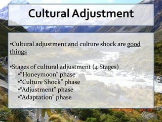Cultural Adjustment

•Cultural adjustment and culture shock are good
things

•Stages of cultural adjustment (4 Stages)
   •“Honeymoon” phase
   •“Culture Shock” phase
   •“Adjustment” phase
   •“Adaptation” phase
 