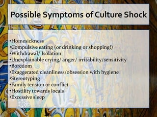 Possible Symptoms of Culture Shock

•Homesickness
•Compulsive eating (or drinking or shopping!)
•Withdrawal/ Isolation
•Unexplainable crying/ anger/ irritability/sensitivity
•Boredom
•Exaggerated cleanliness/obsession with hygiene
•Stereotyping
•Family tension or conflict
•Hostility towards locals
•Excessive sleep
 