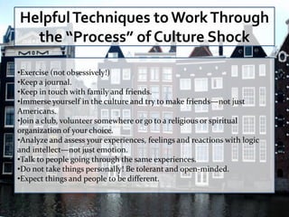 Helpful Techniques to Work Through
  the “Process” of Culture Shock

•Exercise (not obsessively!)
•Keep a journal.
•Keep in touch with family and friends.
•Immerse yourself in the culture and try to make friends—not just
Americans.
•Join a club, volunteer somewhere or go to a religious or spiritual
organization of your choice.
•Analyze and assess your experiences, feelings and reactions with logic
and intellect—not just emotion.
•Talk to people going through the same experiences.
•Do not take things personally! Be tolerant and open-minded.
•Expect things and people to be different.
 