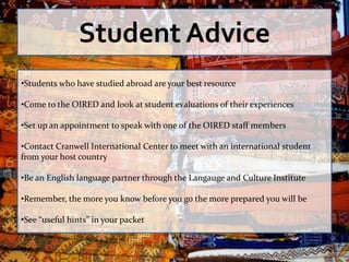 Student Advice
•Students who have studied abroad are your best resource

•Come to the OIRED and look at student evaluations of their experiences

•Set up an appointment to speak with one of the OIRED staff members

•Contact Cranwell International Center to meet with an international student
from your host country

•Be an English language partner through the Langauge and Culture Institute

•Remember, the more you know before you go the more prepared you will be

•See “useful hints” in your packet
 