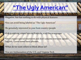 “The Ugly American”
•Negative, but has nothing to do with physical features

•You can avoid being labeled as “The Ugly American”

•Be genuinely interested in your host country/people

•Ask questions, attend events/festivals, read the newspaper

•Don’t expect special treatment and don’t assume everyone speaks
English. Learn some basic phrases.

•What do we want others to think about us?

•You are Ambassadors of the U.S. and Virginia Tech
 