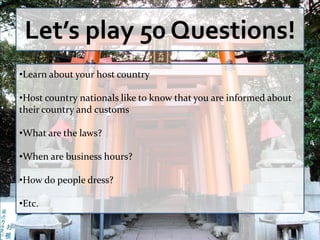 Let’s play 50 Questions!
•Learn about your host country

•Host country nationals like to know that you are informed about
their country and customs

•What are the laws?

•When are business hours?

•How do people dress?

•Etc.
 
