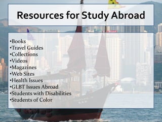 Resources for Study Abroad

•Books
•Travel Guides
•Collections
•Videos
•Magazines
•Web Sites
•Health Issues
•GLBT Issues Abroad
•Students with Disabilities
•Students of Color
 