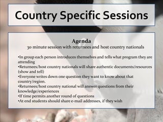 Country Specific Sessions
                              Agenda
     30 minute session with returnees and host country nationals

•In group each person introduces themselves and tells what program they are
attending
•Returnees/host country nationals will share authentic documents/resources
(show and tell)
•Everyone writes down one question they want to know about that
country/region.
•Returnees/host country national will answer questions from their
knowledge/experiences
•If time permits another round of questions
•At end students should share e-mail addresses, if they wish
 