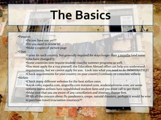 The Basics
•Passport
      •Do you have one yet??
      •Do you need to renew it?
      •Make 2 copies of picture page
•Visas
      •Varies for each country, but generally required for stays longer than 3 months (and some
      rules have changed!!)
      •Some countries now require student visas for summer programs as well.
      •You must apply for a visa yourself; the Education Abroad office can help you understand
      requirements, but we cannot apply for you. Look into what you need to do IMMEDIATELY!
      •Check requirements for your country on your country’s embassy or consulate website
•Airfare
      •Check many different websites for the best airfare rates.
      •kayak.com, expedia.com, airgorilla.com statravel.com, studentuniverse.com, are some
      options (some airlines have unpublished student fares and you must call to get them)
      •Make sure that you are aware of any cancellation and itinerary change fees.
      •With all the concern about flu pandemics, coups, natural disasters, perhaps it would be wise
      to purchase travel/evacuation insurance??
 