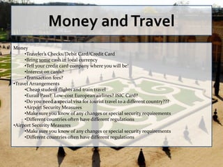 Money and Travel
Money
     •Traveler’s Checks/Debit Card/Credit Card
     •Bring some cash in local currency
     •Tell your credit card company where you will be!
     •Interest on cards?
     •Transaction fees?
•Travel Arrangements
     •Cheap student flights and train travel
     •Eurail Pass? Low-cost European airlines? ISIC Card?
     •Do you need a special visa for tourist travel to a different country???
     •Airport Security Measures
     •Make sure you know of any changes or special security requirements
     •Different countries often have different regulations
•Airport Security Measures
     •Make sure you know of any changes or special security requirements
     •Different countries often have different regulations
 