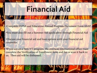Financial Aid
•Complete FAFSA and Education Abroad Program Document Form ASAP.

•You must also fill out a Summer Aid application through Financial Aid

•Discuss your financial aid and loan options with your financial aid
counselor.

•If you are on a Non-VT program, the overseas international office must
complete the Verification of Enrollment form and fax or scan it back to
us. Then aid will be disbursed.
 