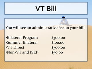 VT Bill

You will see an administrative fee on your bill.

•Bilateral Program         $300.00
•Summer Bilateral          $100.00
•VT Direct                 $300.00
•Non-VT and ISEP           $50.00
 