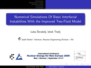 Introduction
Mathematical models
Numerical models
Simulations
Conclusions
Numerical Simulations Of Basic Interfacial
Instabilities With the Improved Two-Fluid Model
Luka Štrubelj, Iztok Tiselj
“Jožef Stefan” Institute, Reactor Engineering Division – R4
International Conference
NNNuuucccllleeeaaarrr EEEnnneeerrrgggyyy fffooorrr NNNeeewww EEEuuurrrooopppeee 222000000999
Bled / Slovenia / September 14-17
Luka Štrubelj, Iztok Tiselj “Jožef Stefan” Institute
 