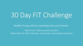 30 Day FIT Challenge
Healthy living without spending time and money!
More then 1,000 successful stories!
Made with the help of doctors, nutritionits, naturopaths & trainers
 