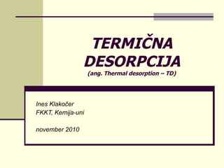 TERMIČNA DESORPCIJA (ang. Thermal desorption – TD) Ines Klakočer FKKT, Kemija-uni november 2010 