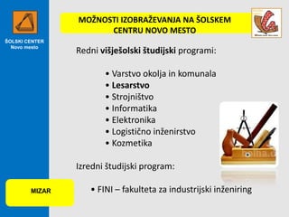 MOŽNOSTI IZOBRAŽEVANJA NA ŠOLSKEM
CENTRU NOVO MESTO
ŠOLSKI CENTER
Novo mesto

Redni višješolski študijski programi:

• Varstvo okolja in komunala
• Lesarstvo
• Strojništvo
• Informatika
• Elektronika
• Logistično inženirstvo
• Kozmetika
Izredni študijski program:
MIZAR

• FINI – fakulteta za industrijski inženiring

 