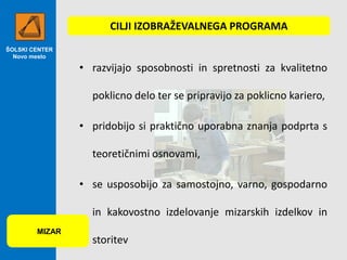 CILJI IZOBRAŽEVALNEGA PROGRAMA
ŠOLSKI CENTER
Novo mesto

• razvijajo sposobnosti in spretnosti za kvalitetno
poklicno delo ter se pripravijo za poklicno kariero,
• pridobijo si praktično uporabna znanja podprta s
teoretičnimi osnovami,
• se usposobijo za samostojno, varno, gospodarno
in kakovostno izdelovanje mizarskih izdelkov in
MIZAR

storitev

 