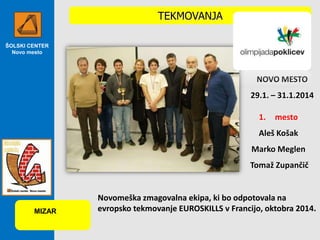 TEKMOVANJA
ŠOLSKI CENTER
Novo mesto

NOVO MESTO
29.1. – 31.1.2014
1.

mesto

Aleš Košak
Marko Meglen
Tomaž Zupančič

MIZAR

Novomeška zmagovalna ekipa, ki bo odpotovala na
evropsko tekmovanje EUROSKILLS v Francijo, oktobra 2014.

 