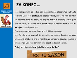 ZA KONEC …
ŠOLSKI CENTER
Novo mesto

Si že kdaj pomislil, da se tvoj dan začne in konča z lesom? Že zjutraj, ko
čemerno vstaneš iz postelje, ko odpreš omaro, sedeš na stol, za mizo,
ko popraviš sliko na steni, ko odpreš okno in skozenj spusti, prve
sončne žarke, ko stopiš skozi vrata, sedeš v šolsko klop in na list
papirja nakracaš prosti spis.
Celo ko na prvem zmenku leseno poljubiš svojo punco.
Les. Ne da bi se zavedal, te spremlja na vsakem koraku, ob vsaki

priložnosti. S teboj je tiho in neslišno, pa vendar te obdaja s toplino in
prijaznostjo. Les. Tako zanimiv. Tako bogat. In tako obetaven.

Zakaj ne bi postala prijatelja in sopotnika?

 