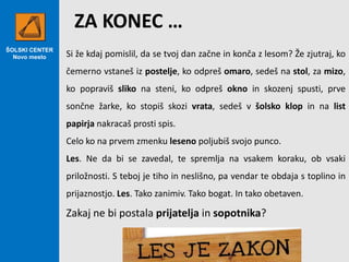 ŠOLSKI CENTER
Novo mesto
ZA KONEC …
Si že kdaj pomislil, da se tvoj dan začne in konča z lesom? Že zjutraj, ko
čemerno vstaneš iz postelje, ko odpreš omaro, sedeš na stol, za mizo,
ko popraviš sliko na steni, ko odpreš okno in skozenj spusti, prve
sončne žarke, ko stopiš skozi vrata, sedeš v šolsko klop in na list
papirja nakracaš prosti spis.
Celo ko na prvem zmenku leseno poljubiš svojo punco.
Les. Ne da bi se zavedal, te spremlja na vsakem koraku, ob vsaki
priložnosti. S teboj je tiho in neslišno, pa vendar te obdaja s toplino in
prijaznostjo. Les. Tako zanimiv. Tako bogat. In tako obetaven.
Zakaj ne bi postala prijatelja in sopotnika?
 