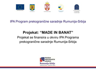 Zajedničke granice. Zajednička rešenja.
IPA Program prekogranične saradnje Rumunija-Srbija
Projekat: “MADE IN BANAT”
Projekat se finansira u okviru IPA Programa
prekogranične saradnje Rumunija-Srbija
 