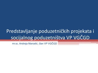 Predstavljanje poduzetničkih projekata i
socijalnog poduzetništva VP VGČGD
mr.sc. Andreja Marcetić, član VP VGČGD
 