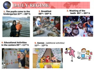 DAILY REGIME 1 .  The pupils come to the kindergarten  07 00  – 09 00   h 2.   Breakfast  08 30  – 09 00   h 3.   Washing of the teeth   09 15  – 09 30  h 4.   Educational Activities   in the centers  09 15   –11 00   h 5.   Games   / additional activities /  11 00  -  12 00   h 