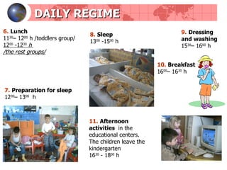 DAILY REGIME 7.   Preparation for sleep 12 30 – 13 00   h 8.   Sleep 13 00  -15 00  h 9.   Dressing and washing 15 30 – 16 00   h 10.   Breakfast 16 00 – 16 30   h 6.   Lunch   11 30 – 12 00   h  / toddlers group / 12 00  -12 30   h   / the rest groups / 11.   Afternoon activities   in the educational centers.  The children leave the kindergarten  16 30   -  18 00   h 