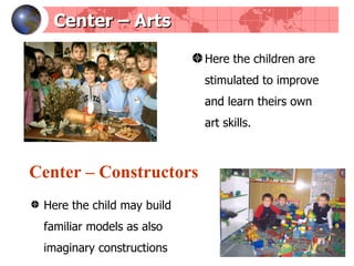 Center  –  Arts Here the children are stimulated to improve and learn theirs own art skills.  Center  –  Constructors Here the child may build familiar models as also imaginary constructions 