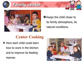 Family center Keeps the child closer to its family atmosphere, its natural conditions . Here each child could learn how to work in the kitchen and to improve its feeding manner.  Center Cooking 
