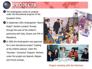 PROJECTS The kindergarten works on projects under the Educational program of the European Union.  In September 2001 Kindergarten "Gianni Rodari" started a project "Europe through the eyes of the children", partnering with Italy, Greece and FYR of Macedonia. In 2003 the kindergarten was approved for a new educational project "Looking at the children playing" under the "Socrates - Comenius" Program. Partners under this project are Spanish, Belgian and French schools. . Project meeting with the Partners 