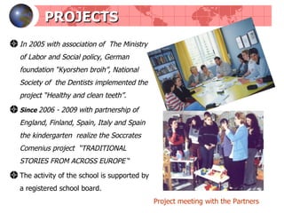 PROJECTS In 2005 with association of  The Ministry of Labor and Social policy, German foundation “Kyorshen broih”, National Society of  the Dentists   implemented the project “Healthy and clean teeth”. S ince   2006 - 2009  with partnership of England, Finland, Spain, Italy and Spain the kindergarten  realize the Soccrates Comenius project  “ TRADITIONAL STORIES FROM ACROSS EUROPE  “ The activity of the school is supported by a registered school board. Project meeting with the Partners 