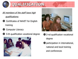 QUALIFICATION All members of the staff have high qualifications : Certificates of NAVET for English training Computer Literacy  5-th qualification vocational degree 2-nd qualification vocational degree participation in international, national and local training and conferences 