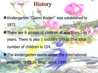 History Kindergarten "Gianni Rodari" was established in 1972.  There are 6 groups of children at age from 1 to 7 years. There is also 1 toddlers group. The total number of children is 154 . The kindergarten works under the international program "Step by Step“ since 1999 . 