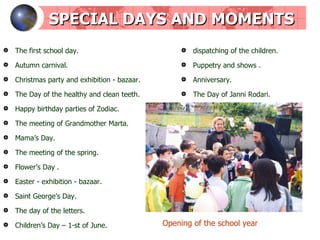 SPECIAL DAYS AND MOMENTS The first school day . Autumn carnival . Christmas party and exhibition - bazaar . The Day of the healthy and clean teeth . Happy birthday parties of Zodiac . The meeting of Grandmother Marta . Mama’s Day . The meeting of the spring . Flower’s Day  . Easter  -  exhibition - bazaar . Saint George’s Day . The day of the letters . Children’s Day – 1-st of June . dispatching   of the children . Puppetry and shows  . Anniversary . The Day of Janni Rodari . Opening of the school year 