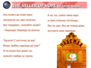 THE SELLER OF HOPE  by Janni Rodari Ако можех да имам едно магазинче със две полички, бих продавал…познайте какво? - Надежда! Надежда за всички. “ Купете! С отстъпка за вас! Всеки трябва надежда да има!” И на всеки бих давал аз, колкото трябва за трима. А на тоз, който няма пари и само отвънка поглежда, бих му дал, без да плаща дори, всичката своя надежда.  
