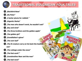 TRADITIONAL BULGARIAN FOLK TALES „ Blackbird   Bose ” „ Sly   Petar ” „ I barter plums for rubbish  ” „ Gigantic   Marko ” „ The men who doesn’t work, he wouldn’t eat! ” „ Boy and wind ” „ The three brothers and the golden apple ” „ The golden girl ” „ Grandfather’s glove ” „ The corn loaf ” „ The ill creature carry on his back the healthy one ” „ The cottage under the snow ” „ The fast work ”” „ Grandmother Bear and the man ” „ The bad word ” 