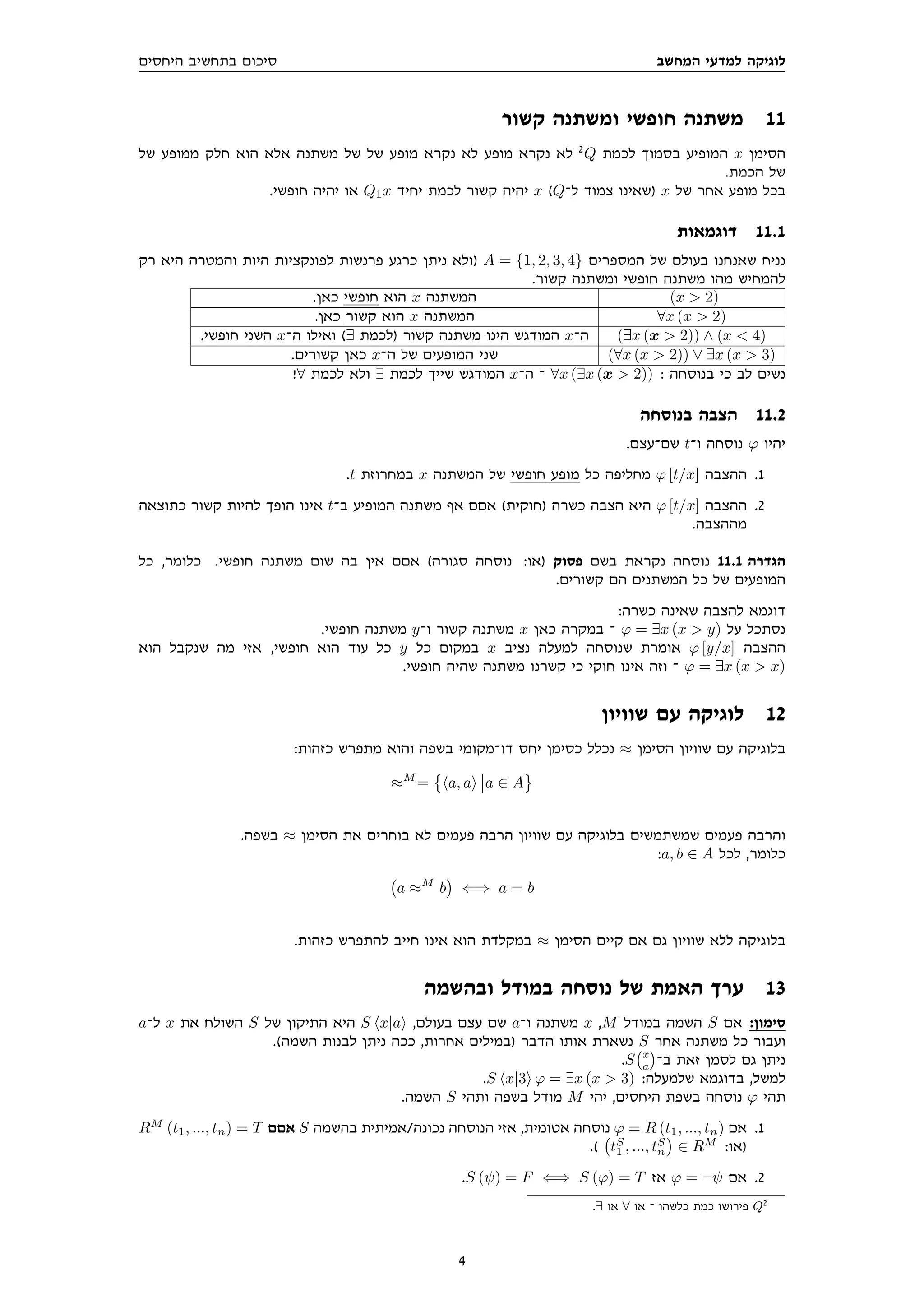 ‫המחשב‬ ‫למדעי‬ ‫לוגיקה‬
‫היחסים‬ ‫בתחשיב‬ ‫סיכום‬
‫קשור‬ ‫ומשתנה‬ ‫חופשי‬ ‫משתנה‬ 11
‫של‬ ‫ממופע‬ ‫חלק‬ ‫הוא‬ ‫אלא‬ ‫משתנה‬ ‫של‬ ‫של‬ ‫מופע‬ ‫נקרא‬ ‫לא‬ ‫מופע‬ ‫נקרא‬ ‫לא‬ 2
Q ‫לכמת‬ ‫בסמוך‬ ‫המופיע‬ x ‫הסימן‬
.‫הכמת‬ ‫של‬
.‫חופשי‬ ‫יהיה‬ ‫או‬ Q1x ‫יחיד‬ ‫לכמת‬ ‫קשור‬ ‫יהיה‬ x (Q‫ל־‬ ‫צמוד‬ ‫)שאינו‬ x ‫של‬ ‫אחר‬ ‫מופע‬ ‫בכל‬
‫דוגמאות‬ 11.1
‫רק‬ ‫היא‬ ‫והמטרה‬ ‫היות‬ ‫לפונקציות‬ ‫פרנשות‬ ‫כרגע‬ ‫ניתן‬ ‫)ולא‬ A = {1, 2, 3, 4} ‫המספרים‬ ‫של‬ ‫בעולם‬ ‫שאנחנו‬ ‫נניח‬
.‫קשור‬ ‫ומשתנה‬ ‫חופשי‬ ‫משתנה‬ ‫מהו‬ ‫להמחיש‬
.‫כאן‬ ‫חופשי‬ ‫הוא‬ x ‫המשתנה‬ (x  2)
.‫כאן‬ ‫קשור‬ ‫הוא‬ x ‫המשתנה‬ ∀x (x  2)
.‫חופשי‬ ‫השני‬ x‫ה־‬ ‫ואילו‬ (∃ ‫)לכמת‬ ‫קשור‬ ‫משתנה‬ ‫הינו‬ ‫המודגש‬ x‫ה־‬ (∃x (x  2)) ∧ (x  4)
.‫קשורים‬ ‫כאן‬ x‫ה־‬ ‫של‬ ‫המופעים‬ ‫שני‬ (∀x (x  2)) ∨ ∃x (x  3)
!∀ ‫לכמת‬ ‫ולא‬ ∃ ‫לכמת‬ ‫שייך‬ ‫המודגש‬ x‫ה־‬ ‫־‬ ∀x (∃x (x  2)) : ‫בנוסחה‬ ‫כי‬ ‫לב‬ ‫נשים‬
‫בנוסחה‬ ‫הצבה‬ 11.2
.‫שם־עצם‬ t‫ו־‬ ‫נוסחה‬ ϕ ‫יהיו‬
.t ‫במחרוזת‬ x ‫המשתנה‬ ‫של‬ ‫חופשי‬ ‫מופע‬ ‫כל‬ ‫מחליפה‬ ϕ [t/x] ‫ההצבה‬ .1
‫כתוצאה‬ ‫קשור‬ ‫להיות‬ ‫הופך‬ ‫אינו‬ t‫ב־‬ ‫המופיע‬ ‫משתנה‬ ‫אף‬ ‫אםם‬ (‫)חוקית‬ ‫כשרה‬ ‫הצבה‬ ‫היא‬ ϕ [t/x] ‫ההצבה‬ .2
.‫מההצבה‬
‫כל‬ ,‫כלומר‬ .‫חופשי‬ ‫משתנה‬ ‫שום‬ ‫בה‬ ‫אין‬ ‫אםם‬ (‫סגורה‬ ‫נוסחה‬ :‫)או‬ ‫פסוק‬ ‫בשם‬ ‫נקראת‬ ‫נוסחה‬ 11.1 ‫הגדרה‬
.‫קשורים‬ ‫הם‬ ‫המשתנים‬ ‫כל‬ ‫של‬ ‫המופעים‬
:‫כשרה‬ ‫שאינה‬ ‫להצבה‬ ‫דוגמא‬
.‫חופשי‬ ‫משתנה‬ y‫ו־‬ ‫קשור‬ ‫משתנה‬ x ‫כאן‬ ‫במקרה‬ ‫־‬ ϕ = ∃x (x  y) ‫על‬ ‫נסתכל‬
‫הוא‬ ‫שנקבל‬ ‫מה‬ ‫אזי‬ ,‫חופשי‬ ‫הוא‬ ‫עוד‬ ‫כל‬ y ‫כל‬ ‫במקום‬ x ‫נציב‬ ‫למעלה‬ ‫שנוסחה‬ ‫אומרת‬ ϕ [y/x] ‫ההצבה‬
.‫חופשי‬ ‫שהיה‬ ‫משתנה‬ ‫קשרנו‬ ‫כי‬ ‫חוקי‬ ‫אינו‬ ‫וזה‬ ‫־‬ ϕ = ∃x (x  x)
‫שוויון‬ ‫עם‬ ‫לוגיקה‬ 12
:‫כזהות‬ ‫מתפרש‬ ‫והוא‬ ‫בשפה‬ ‫דו־מקומי‬ ‫יחס‬ ‫כסימן‬ ‫נכלל‬ ≈ ‫הסימן‬ ‫שוויון‬ ‫עם‬ ‫בלוגיקה‬
≈M
=

ha, ai a ∈ A
.‫בשפה‬ ≈ ‫הסימן‬ ‫את‬ ‫בוחרים‬ ‫לא‬ ‫פעמים‬ ‫הרבה‬ ‫שוויון‬ ‫עם‬ ‫בלוגיקה‬ ‫שמשתמשים‬ ‫פעמים‬ ‫והרבה‬
:a, b ∈ A ‫לכל‬ ,‫כלומר‬
a ≈M
b

⇐⇒ a = b
.‫כזהות‬ ‫להתפרש‬ ‫חייב‬ ‫אינו‬ ‫הוא‬ ‫במקלדת‬ ≈ ‫הסימן‬ ‫קיים‬ ‫אם‬ ‫גם‬ ‫שוויון‬ ‫ללא‬ ‫בלוגיקה‬
‫ובהשמה‬ ‫במודל‬ ‫נוסחה‬ ‫של‬ ‫האמת‬ ‫ערך‬ 13
a‫ל־‬ x ‫את‬ ‫השולח‬ S ‫של‬ ‫התיקון‬ ‫היא‬ S hx|ai ,‫בעולם‬ ‫עצם‬ ‫שם‬ a‫ו־‬ ‫משתנה‬ x ,M ‫במודל‬ ‫השמה‬ S ‫אם‬ :‫סימון‬
.(‫השמה‬ ‫לבנות‬ ‫ניתן‬ ‫ככה‬ ,‫אחרות‬ ‫)במילים‬ ‫הדבר‬ ‫אותו‬ ‫נשארת‬ S ‫אחר‬ ‫משתנה‬ ‫כל‬ ‫ועבור‬
.S x
a

‫ב־‬ ‫זאת‬ ‫לסמן‬ ‫גם‬ ‫ניתן‬
.S hx|3i ϕ = ∃x (x  3) :‫שלמעלה‬ ‫בדוגמא‬ ,‫למשל‬
.‫השמה‬ S ‫ותהי‬ ‫בשפה‬ ‫מודל‬ M ‫יהי‬ ,‫היחסים‬ ‫בשפת‬ ‫נוסחה‬ ϕ ‫תהי‬
RM
(t1, ..., tn) = T ‫אםם‬ S ‫בהשמה‬ ‫אמיתית‬/‫נכונה‬ ‫הנוסחה‬ ‫אזי‬ ,‫אטומית‬ ‫נוסחה‬ ϕ = R (t1, ..., tn) ‫אם‬ .1
.( tS
1 , ..., tS
n

∈ RM
:‫)או‬
.S (ψ) = F ⇐⇒ S (ϕ) = T ‫אז‬ ϕ = ¬ψ ‫אם‬ .2
.∃ ‫או‬ ∀ ‫או‬ ‫־‬ ‫כלשהו‬ ‫כמת‬ ‫פירושו‬ Q2
4
 