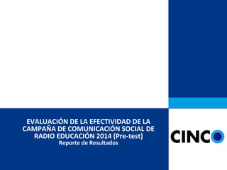 EVALUACIÓN DE LA EFECTIVIDAD DE LA
CAMPAÑA DE COMUNICACIÓN SOCIAL DE
RADIO EDUCACIÓN 2014 (Pre-test)
Reporte de Resultados
 