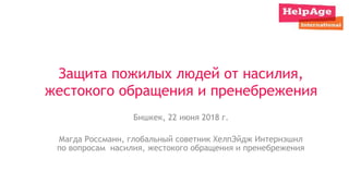 Защита пожилых людей от насилия,
жестокого обращения и пренебрежения
Бишкек, 22 июня 2018 г.
Магда Россманн, глобальный советник ХелпЭйдж Интернэшнл
по вопросам насилия, жестокого обращения и пренебрежения
 