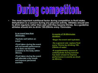 The most important nutritional factor during competition is fluid intake. Dehydration is a concern during any physical activity. Athletes should aim to drink regularly rather than wait until they become thirsty. As a guideline athletes should aim to drink 150-250mls every 15minutes. During competiton. In an event less than 30minutes: Hydrate well before an event. Fluid taken during the event will not benefit performance as it does not become available to the body within 30mins. Fluid taken during the event will alleviate a dry mouth and improve perceived exertion. In events of 30-60minutes duration: Begin the event well hydrated. As a general rule: replace fluid every 15mins by drinking 150-250mls of water. A supplementary source of carbohydrate during exercise has been shown to improve performance in events as short as 60mins. 