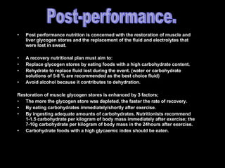 Post performance nutrition is concerned with the restoration of muscle and liver glycogen stores and the replacement of the fluid and electrolytes that were lost in sweat. A recovery nutritional plan must aim to: Replace glycogen stores by eating foods with a high carbohydrate content. Rehydrate to replace fluid lost during the event. (water or carbohydrate solutions of 5-8 % are recommended as the best choice fluid) Avoid alcohol because it contributes to dehydration. Restoration of muscle glycogen stores is enhanced by 3 factors; The more the glycogen store was depleted, the faster the rate of recovery. By eating carbohydrates immediately/shortly after exercise. By ingesting adequate amounts of carbohydrates. Nutritionists recommend 1-1.5 carbohydrate per kilogram of body mass immediately after exercise; the 7-10g carbohydrate per kilogram of body mass in the 24hours after exercise. Carbohydrate foods with a high glycaemic index should be eaten. Post-performance. 