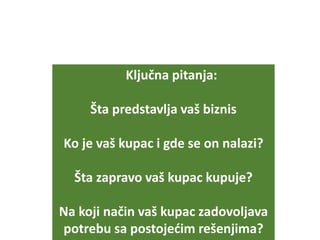 Ključna pitanja:
Šta predstavlja vaš biznis
Ko je vaš kupac i gde se on nalazi?
Šta zapravo vaš kupac kupuje?
Na koji način vaš kupac zadovoljava
potrebu sa postojećim rešenjima?
 