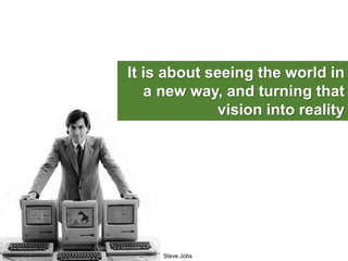 Steve Jobs
It is about seeing the world in
a new way, and turning that
vision into reality
 
