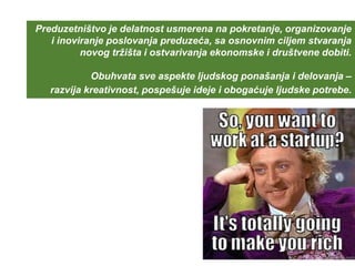 Preduzetništvo je delatnost usmerena na pokretanje, organizovanje
i inoviranje poslovanja preduzeća, sa osnovnim ciljem stvaranja
novog tržišta i ostvarivanja ekonomske i društvene dobiti.
Obuhvata sve aspekte ljudskog ponašanja i delovanja –
razvija kreativnost, pospešuje ideje i obogaćuje ljudske potrebe.
 