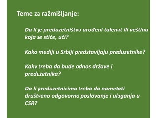 Teme za ražmišljanje:
Da li je preduzetništvo urođeni talenat ili veština
koja se stiče, uči?
Kako mediji u Srbiji predstavljaju preduzetnike?
Kakv treba da bude odnos države i
preduzetnika?
Da li preduzetnicima treba da nametati
društveno odgovorno poslovanje i ulaganja u
CSR?
 