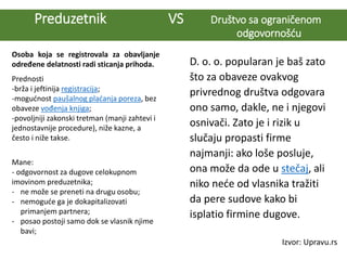 Preduzetnik VS Društvo sa ograničenom
odgovornošću
Osoba koja se registrovala za obavljanje
određene delatnosti radi sticanja prihoda.
Prednosti
-brža i jeftinija registracija;
-mogućnost paušalnog plaćanja poreza, bez
obaveze vođenja knjiga;
-povoljniji zakonski tretman (manji zahtevi i
jednostavnije procedure), niže kazne, a
često i niže takse.
Mane:
- odgovornost za dugove celokupnom
imovinom preduzetnika;
- ne može se preneti na drugu osobu;
- nemoguće ga je dokapitalizovati
primanjem partnera;
- posao postoji samo dok se vlasnik njime
bavi;
D. o. o. popularan je baš zato
što za obaveze ovakvog
privrednog društva odgovara
ono samo, dakle, ne i njegovi
osnivači. Zato je i rizik u
slučaju propasti firme
najmanji: ako loše posluje,
ona može da ode u stečaj, ali
niko neće od vlasnika tražiti
da pere sudove kako bi
isplatio firmine dugove.
Izvor: Upravu.rs
 