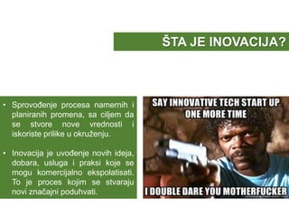 • Sprovođenje procesa namernih i
planiranih promena, sa ciljem da
se stvore nove vrednosti i
iskoriste prilike u okruženju.
• Inovacija je uvođenje novih ideja,
dobara, usluga i praksi koje se
mogu komercijalno ekspolatisati.
To je proces kojim se stvaraju
novi značajni poduhvati.
ŠTA JE INOVACIJA?
 